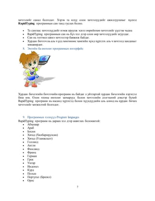 7
хичээлийг санал болгодог. Хэрэв та илүү олон хичээлүүдийг ажиллуулахыг хүсвэл
RapidTyping программын сан танд туслах болно.
 Та сангаас хичээлүүдийг нэмж оруулж эсвэл өөрийнхөө хичээлийг үүсгэж чадна
 RapidTyping программын сан нь бүх хэл дээр олон өөр хичээлүүдийг агуулдаг.
 Сан нь тогтмол шинэ хичээлээр баяжиж байдаг.
 Хурдан бичээч нь аль ч үед хөнгөнөөс хамгийн хүнд хүртлэх аль ч хичээлд хандахыг
зөвшөөрдөг.
8. Энгийн ба өнгөлөг программын интерфейс
Хурдан бичлэгийн бичээчийн программ нь байдаг л уйтгартай хурдан бичлэгийн хэрэгсэл
биш юм. Олон тооны өнгөлөг загварууд болон хичээлийн дэлгэцний дэвсгэр бүхий
RapidTyping программ нь насанд хүрэгсэд болон хүүхдүүдийн аль алинд нь хурдан бичих
хичээлийг хөгжилтөй болгодог.
9. Программын хэлнүүд-Program languages
RapidTyping программ нь дараах хэл дээр ашиглах боломжтой:
 Абхазаар
 Араб
 Босни
 Хятад (Хялбаршуулсан)
 Хятад (Уламжлалт)
 Голланд
 Англи
 Финлянд
 Франц
 Герман
 Грек
 Унгар
 Индонез
 Курд
 Польш
 Португал (Бразил)
 Орос
 