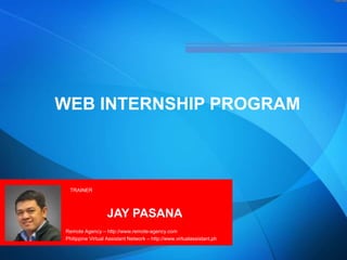 WEB INTERNSHIP PROGRAM
TRAINER
JAY PASANA
Remote Agency – http://www.remote-agency.com
Philippine Virtual Assistant Network – http://www.virtualassistant.ph
 