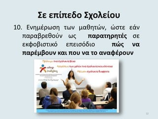 Σε επίπεδο Σχολείου
10. Ενημέρωση των μαθητών, ώστε εάν
παραβρεθούν ως παρατηρητές σε
εκφοβιστικό επεισόδιο πώς να
παρέμβουν και που να το αναφέρουν
12
 