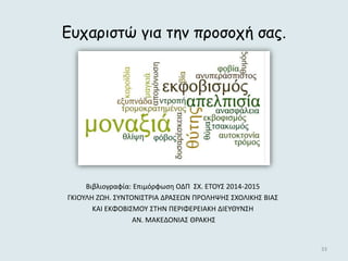 33
Ευχαριστώ για την προσοχή σας.
Βιβλιογραφία: Επιμόρφωση ΟΔΠ ΣΧ. ΕΤΟΥΣ 2014-2015
ΓΚΙΟΥΛΗ ΖΩΗ. ΣΥΝΤΟΝΙΣΤΡΙΑ ΔΡΑΣΕΩΝ ΠΡΟΛΗΨΗΣ ΣΧΟΛΙΚΗΣ ΒΙΑΣ
ΚΑΙ ΕΚΦΟΒΙΣΜΟΥ ΣΤΗΝ ΠΕΡΙΦΕΡΕΙΑΚΗ ΔΙΕΥΘΥΝΣΗ
ΑΝ. ΜΑΚΕΔΟΝΙΑΣ ΘΡΑΚΗΣ
 