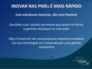 INOVAR NAS PMEs É MAIS RÁPIDO
Com estruturas menores, são mais flexíveis
Decisões mais rápidas permitem que saiam na frente
e ganhem destaque no mercado!
Não é incomum ver uma pequena empresa inovadora
(ou sua tecnologia) ser comprada por uma grande
companhia
 
