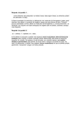 Resposta da questão 1:
a) Os eritrócitos são produzidos na medula óssea. Após algum tempo, os eritrócitos podem
ser destruídos no baço.
b) Baixa quantidade de eritrócitos ou deficiências nas moléculas de hemoglobina podem gerar
anemias, pois afetam o transporte de oxigênio, graças aos seus átomos de ferro. Portanto,
poucas quantidades de ferro afetam as moléculas de hemoglobinas e, consequentemente, as
hemácias, em conjunto com baixo transporte de oxigênio para as células, causando cansaço
mais frequente.
Resposta da questão 2:
a) i – artérias; ii – capilares e iii – veias.
b) As artérias (i) possuem a parede mais espessa (maior musculatura além de túnicas de
proteção) para suportar e manter a pressão arterial determinada pela sístole do ventrículo
esquerdo do coração. Os capilares (ii) são formados por endotélio apenas (um epitélio
simples e pavimentoso) para permitir as trocas entre o sangue e os tecidos do corpo. As
veias (iii) apresentam a parede mais delgada (menor musculatura) do que as artérias porque,
geralmente, transportam sangue com baixa pressão.
 