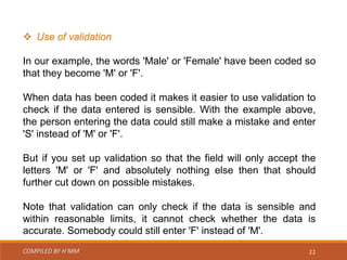 COMPILED BY H’MM 11
 Use of validation
In our example, the words 'Male' or 'Female' have been coded so
that they become 'M' or 'F'.
When data has been coded it makes it easier to use validation to
check if the data entered is sensible. With the example above,
the person entering the data could still make a mistake and enter
'S' instead of 'M' or 'F'.
But if you set up validation so that the field will only accept the
letters 'M' or 'F' and absolutely nothing else then that should
further cut down on possible mistakes.
Note that validation can only check if the data is sensible and
within reasonable limits, it cannot check whether the data is
accurate. Somebody could still enter 'F' instead of 'M'.
 
