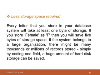 COMPILED BY H’MM 12
 Less storage space required
Every letter that you store in your database
system will take at least one byte of storage. If
you store 'Female' as 'F' then you will save five
bytes of storage space. If the system belongs to
a large organization, there might be many
thousands or millions of records stored - simply
by coding one field, a huge amount of hard disk
storage can be saved.
 