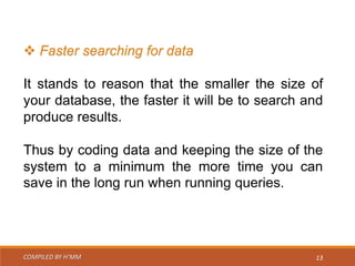 COMPILED BY H’MM 13
 Faster searching for data
It stands to reason that the smaller the size of
your database, the faster it will be to search and
produce results.
Thus by coding data and keeping the size of the
system to a minimum the more time you can
save in the long run when running queries.
 
