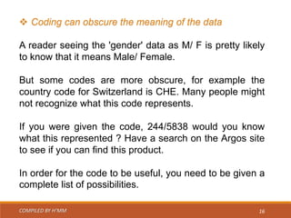 COMPILED BY H’MM 16
 Coding can obscure the meaning of the data
A reader seeing the 'gender' data as M/ F is pretty likely
to know that it means Male/ Female.
But some codes are more obscure, for example the
country code for Switzerland is CHE. Many people might
not recognize what this code represents.
If you were given the code, 244/5838 would you know
what this represented ? Have a search on the Argos site
to see if you can find this product.
In order for the code to be useful, you need to be given a
complete list of possibilities.
 
