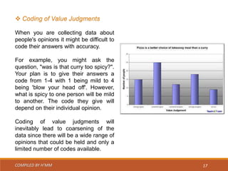 COMPILED BY H’MM 17
 Coding of Value Judgments
When you are collecting data about
people's opinions it might be difficult to
code their answers with accuracy.
For example, you might ask the
question, "was is that curry too spicy?".
Your plan is to give their answers a
code from 1-4 with 1 being mild to 4
being 'blow your head off'. However,
what is spicy to one person will be mild
to another. The code they give will
depend on their individual opinion.
Coding of value judgments will
inevitably lead to coarsening of the
data since there will be a wide range of
opinions that could be held and only a
limited number of codes available.
 