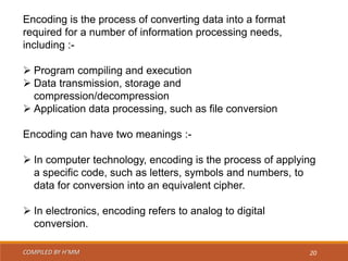 COMPILED BY H’MM 20
Encoding is the process of converting data into a format
required for a number of information processing needs,
including :-
 Program compiling and execution
 Data transmission, storage and
compression/decompression
 Application data processing, such as file conversion
Encoding can have two meanings :-
 In computer technology, encoding is the process of applying
a specific code, such as letters, symbols and numbers, to
data for conversion into an equivalent cipher.
 In electronics, encoding refers to analog to digital
conversion.
 