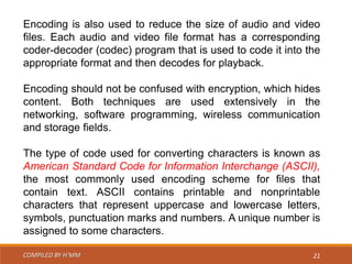 COMPILED BY H’MM 21
Encoding is also used to reduce the size of audio and video
files. Each audio and video file format has a corresponding
coder-decoder (codec) program that is used to code it into the
appropriate format and then decodes for playback.
Encoding should not be confused with encryption, which hides
content. Both techniques are used extensively in the
networking, software programming, wireless communication
and storage fields.
The type of code used for converting characters is known as
American Standard Code for Information Interchange (ASCII),
the most commonly used encoding scheme for files that
contain text. ASCII contains printable and nonprintable
characters that represent uppercase and lowercase letters,
symbols, punctuation marks and numbers. A unique number is
assigned to some characters.
 