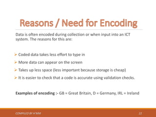 Data is often encoded during collection or when input into an ICT
system. The reasons for this are:
 Coded data takes less effort to type in
 More data can appear on the screen
 Takes up less space (less important because storage is cheap)
 It is easier to check that a code is accurate using validation checks.
Examples of encoding :- GB = Great Britain, D = Germany, IRL = Ireland
COMPILED BY H’MM 22
 