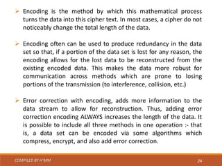 COMPILED BY H’MM 24
 Encoding is the method by which this mathematical process
turns the data into this cipher text. In most cases, a cipher do not
noticeably change the total length of the data.
 Encoding often can be used to produce redundancy in the data
set so that, if a portion of the data set is lost for any reason, the
encoding allows for the lost data to be reconstructed from the
existing encoded data. This makes the data more robust for
communication across methods which are prone to losing
portions of the transmission (to interference, collision, etc.)
 Error correction with encoding, adds more information to the
data stream to allow for reconstruction. Thus, adding error
correction encoding ALWAYS increases the length of the data. It
is possible to include all three methods in one operation :- that
is, a data set can be encoded via some algorithms which
compress, encrypt, and also add error correction.
 