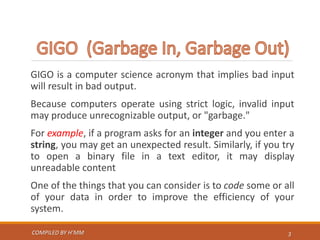GIGO is a computer science acronym that implies bad input
will result in bad output.
Because computers operate using strict logic, invalid input
may produce unrecognizable output, or "garbage."
For example, if a program asks for an integer and you enter a
string, you may get an unexpected result. Similarly, if you try
to open a binary file in a text editor, it may display
unreadable content
One of the things that you can consider is to code some or all
of your data in order to improve the efficiency of your
system.
COMPILED BY H’MM 3
 