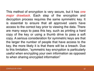 COMPILED BY H’MM 32
This method of encryption is very secure, but it has one
major drawback. Each step of the encryption and
decryption process requires the same symmetric key. It
is essential to ensure that all approved users have
access to the correct key prior to viewing the data. There
are many ways to pass this key, such as printing a hard
copy of the key or using a thumb drive to pass a soft
copy. A serious consideration for symmetric keys are that
the larger the number of people that have access to the
key, the more likely it is that there will be a breach. Due
to this limitation, “symmetric key encryption is particularly
useful when encrypting your own information as opposed
to when sharing encrypted information”
 