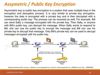 COMPILED BY H’MM 33
Assymetric / Public Key Encryption
Asymmetric key or public key encryption is a system that uses multiple keys in the
encryption and decryption process. It is very similar to private key encryption,
however the data is encrypted with a private key and is then decrypted with a
corresponding public key. The process can be reversed as well. For example, Bill
can send Sally a message encrypted with his private key. Then Sally, or anyone
with Bill’s public key, can decrypt the message. When Sally wants to respond to
Bill, she can use his public key to encrypt the message and Bill can use his
private key to decrypt that message. Only Bill’s private key can be used to decrypt
messages encrypted with his public key.
 