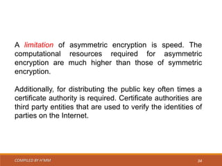 COMPILED BY H’MM 34
A limitation of asymmetric encryption is speed. The
computational resources required for asymmetric
encryption are much higher than those of symmetric
encryption.
Additionally, for distributing the public key often times a
certificate authority is required. Certificate authorities are
third party entities that are used to verify the identities of
parties on the Internet.
 