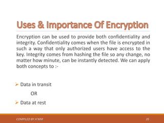 Encryption can be used to provide both confidentiality and
integrity. Confidentiality comes when the file is encrypted in
such a way that only authorized users have access to the
key. Integrity comes from hashing the file so any change, no
matter how minute, can be instantly detected. We can apply
both concepts to :-
 Data in transit
OR
 Data at rest
COMPILED BY H’MM 35
 
