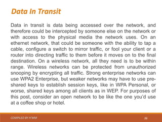 COMPILED BY H’MM 36
Data in transit is data being accessed over the network, and
therefore could be intercepted by someone else on the network or
with access to the physical media the network uses. On an
ethernet network, that could be someone with the ability to tap a
cable, configure a switch to mirror traffic, or fool your client or a
router into directing traffic to them before it moves on to the final
destination. On a wireless network, all they need is to be within
range. Wireless networks can be protected from unauthorized
snooping by encrypting all traffic. Strong enterprise networks can
use WPA2 Enterprise, but weaker networks may have to use pre-
shared keys to establish session keys, like in WPA Personal, or
worse, shared keys among all clients as in WEP. For purposes of
this post, consider an open network to be like the one you’d use
at a coffee shop or hotel.
Data In Transit
 