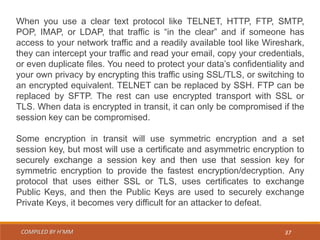 COMPILED BY H’MM 37
When you use a clear text protocol like TELNET, HTTP, FTP, SMTP,
POP, IMAP, or LDAP, that traffic is “in the clear” and if someone has
access to your network traffic and a readily available tool like Wireshark,
they can intercept your traffic and read your email, copy your credentials,
or even duplicate files. You need to protect your data’s confidentiality and
your own privacy by encrypting this traffic using SSL/TLS, or switching to
an encrypted equivalent. TELNET can be replaced by SSH. FTP can be
replaced by SFTP. The rest can use encrypted transport with SSL or
TLS. When data is encrypted in transit, it can only be compromised if the
session key can be compromised.
Some encryption in transit will use symmetric encryption and a set
session key, but most will use a certificate and asymmetric encryption to
securely exchange a session key and then use that session key for
symmetric encryption to provide the fastest encryption/decryption. Any
protocol that uses either SSL or TLS, uses certificates to exchange
Public Keys, and then the Public Keys are used to securely exchange
Private Keys, it becomes very difficult for an attacker to defeat.
 