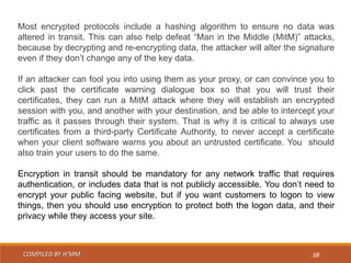 COMPILED BY H’MM 38
Most encrypted protocols include a hashing algorithm to ensure no data was
altered in transit. This can also help defeat “Man in the Middle (MitM)” attacks,
because by decrypting and re-encrypting data, the attacker will alter the signature
even if they don’t change any of the key data.
If an attacker can fool you into using them as your proxy, or can convince you to
click past the certificate warning dialogue box so that you will trust their
certificates, they can run a MitM attack where they will establish an encrypted
session with you, and another with your destination, and be able to intercept your
traffic as it passes through their system. That is why it is critical to always use
certificates from a third-party Certificate Authority, to never accept a certificate
when your client software warns you about an untrusted certificate. You should
also train your users to do the same.
Encryption in transit should be mandatory for any network traffic that requires
authentication, or includes data that is not publicly accessible. You don’t need to
encrypt your public facing website, but if you want customers to logon to view
things, then you should use encryption to protect both the logon data, and their
privacy while they access your site.
 