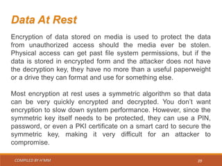 COMPILED BY H’MM 39
Data At Rest
Encryption of data stored on media is used to protect the data
from unauthorized access should the media ever be stolen.
Physical access can get past file system permissions, but if the
data is stored in encrypted form and the attacker does not have
the decryption key, they have no more than a useful paperweight
or a drive they can format and use for something else.
Most encryption at rest uses a symmetric algorithm so that data
can be very quickly encrypted and decrypted. You don’t want
encryption to slow down system performance. However, since the
symmetric key itself needs to be protected, they can use a PIN,
password, or even a PKI certificate on a smart card to secure the
symmetric key, making it very difficult for an attacker to
compromise.
 