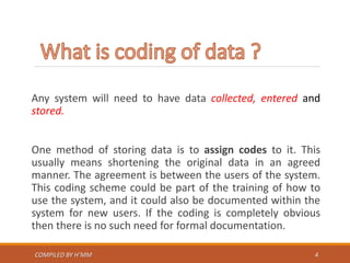 Any system will need to have data collected, entered and
stored.
One method of storing data is to assign codes to it. This
usually means shortening the original data in an agreed
manner. The agreement is between the users of the system.
This coding scheme could be part of the training of how to
use the system, and it could also be documented within the
system for new users. If the coding is completely obvious
then there is no such need for formal documentation.
COMPILED BY H’MM 4
 