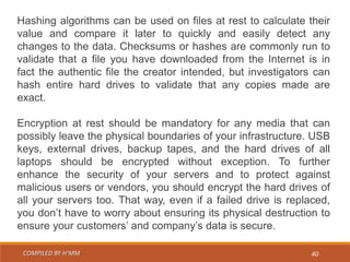 COMPILED BY H’MM 40
Hashing algorithms can be used on files at rest to calculate their
value and compare it later to quickly and easily detect any
changes to the data. Checksums or hashes are commonly run to
validate that a file you have downloaded from the Internet is in
fact the authentic file the creator intended, but investigators can
hash entire hard drives to validate that any copies made are
exact.
Encryption at rest should be mandatory for any media that can
possibly leave the physical boundaries of your infrastructure. USB
keys, external drives, backup tapes, and the hard drives of all
laptops should be encrypted without exception. To further
enhance the security of your servers and to protect against
malicious users or vendors, you should encrypt the hard drives of
all your servers too. That way, even if a failed drive is replaced,
you don’t have to worry about ensuring its physical destruction to
ensure your customers’ and company’s data is secure.
 