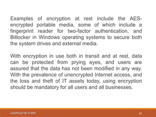 COMPILED BY H’MM 41
Examples of encryption at rest include the AES-
encrypted portable media, some of which include a
fingerprint reader for two-factor authentication, and
Bitlocker in Windows operating systems to secure both
the system drives and external media.
With encryption in use both in transit and at rest, data
can be protected from prying eyes, and users are
assured that the data has not been modified in any way.
With the prevalence of unencrypted Internet access, and
the loss and theft of IT assets today, using encryption
should be mandatory for all users and all businesses.
 