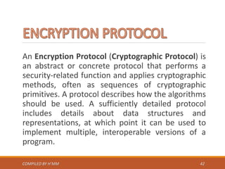 An Encryption Protocol (Cryptographic Protocol) is
an abstract or concrete protocol that performs a
security-related function and applies cryptographic
methods, often as sequences of cryptographic
primitives. A protocol describes how the algorithms
should be used. A sufficiently detailed protocol
includes details about data structures and
representations, at which point it can be used to
implement multiple, interoperable versions of a
program.
COMPILED BY H’MM 42
 