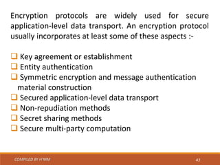 COMPILED BY H’MM 43
Encryption protocols are widely used for secure
application-level data transport. An encryption protocol
usually incorporates at least some of these aspects :-
 Key agreement or establishment
 Entity authentication
 Symmetric encryption and message authentication
material construction
 Secured application-level data transport
 Non-repudiation methods
 Secret sharing methods
 Secure multi-party computation
 