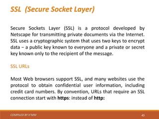 COMPILED BY H’MM 45
SSL (Secure Socket Layer)
Secure Sockets Layer (SSL) is a protocol developed by
Netscape for transmitting private documents via the Internet.
SSL uses a cryptographic system that uses two keys to encrypt
data − a public key known to everyone and a private or secret
key known only to the recipient of the message.
SSL URLs
Most Web browsers support SSL, and many websites use the
protocol to obtain confidential user information, including
credit card numbers. By convention, URLs that require an SSL
connection start with https: instead of http:
 