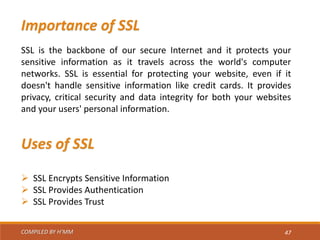 COMPILED BY H’MM 47
Importance of SSL
SSL is the backbone of our secure Internet and it protects your
sensitive information as it travels across the world's computer
networks. SSL is essential for protecting your website, even if it
doesn't handle sensitive information like credit cards. It provides
privacy, critical security and data integrity for both your websites
and your users' personal information.
Uses of SSL
 SSL Encrypts Sensitive Information
 SSL Provides Authentication
 SSL Provides Trust
 