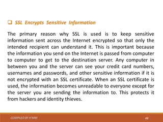 COMPILED BY H’MM 48
 SSL Encrypts Sensitive Information
The primary reason why SSL is used is to keep sensitive
information sent across the Internet encrypted so that only the
intended recipient can understand it. This is important because
the information you send on the Internet is passed from computer
to computer to get to the destination server. Any computer in
between you and the server can see your credit card numbers,
usernames and passwords, and other sensitive information if it is
not encrypted with an SSL certificate. When an SSL certificate is
used, the information becomes unreadable to everyone except for
the server you are sending the information to. This protects it
from hackers and identity thieves.
 