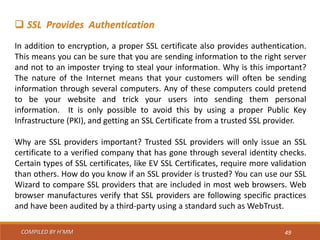 COMPILED BY H’MM 49
 SSL Provides Authentication
In addition to encryption, a proper SSL certificate also provides authentication.
This means you can be sure that you are sending information to the right server
and not to an imposter trying to steal your information. Why is this important?
The nature of the Internet means that your customers will often be sending
information through several computers. Any of these computers could pretend
to be your website and trick your users into sending them personal
information. It is only possible to avoid this by using a proper Public Key
Infrastructure (PKI), and getting an SSL Certificate from a trusted SSL provider.
Why are SSL providers important? Trusted SSL providers will only issue an SSL
certificate to a verified company that has gone through several identity checks.
Certain types of SSL certificates, like EV SSL Certificates, require more validation
than others. How do you know if an SSL provider is trusted? You can use our SSL
Wizard to compare SSL providers that are included in most web browsers. Web
browser manufactures verify that SSL providers are following specific practices
and have been audited by a third-party using a standard such as WebTrust.
 