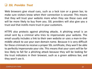 COMPILED BY H’MM 50
 SSL Provides Trust
Web browsers give visual cues, such as a lock icon or a green bar, to
make sure visitors know when their connection is secured. This means
that they will trust your website more when they see these cues and
will be more likely to buy from you. SSL providers will also give you a
trust seal that instills more trust in your customers.
HTTPS also protects against phishing attacks. A phishing email is an
email sent by a criminal who tries to impersonate your website. The
email usually includes a link to their own website or uses a man-in-the-
middle attack to use your own domain name. Because it is very difficult
for these criminals to receive a proper SSL certificate, they won’t be able
to perfectly impersonate your site. This means that your users will be far
less likely to fall for a phishing attack because they will be looking for
the trust indicators in their browser, such as a green address bar, and
they won’t see it.
 