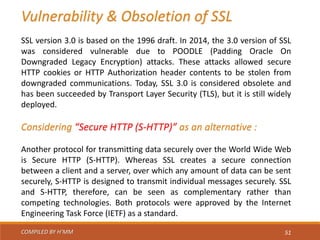 COMPILED BY H’MM 51
Vulnerability & Obsoletion of SSL
SSL version 3.0 is based on the 1996 draft. In 2014, the 3.0 version of SSL
was considered vulnerable due to POODLE (Padding Oracle On
Downgraded Legacy Encryption) attacks. These attacks allowed secure
HTTP cookies or HTTP Authorization header contents to be stolen from
downgraded communications. Today, SSL 3.0 is considered obsolete and
has been succeeded by Transport Layer Security (TLS), but it is still widely
deployed.
Considering “Secure HTTP (S-HTTP)” as an alternative :
Another protocol for transmitting data securely over the World Wide Web
is Secure HTTP (S-HTTP). Whereas SSL creates a secure connection
between a client and a server, over which any amount of data can be sent
securely, S-HTTP is designed to transmit individual messages securely. SSL
and S-HTTP, therefore, can be seen as complementary rather than
competing technologies. Both protocols were approved by the Internet
Engineering Task Force (IETF) as a standard.
 