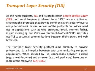 COMPILED BY H’MM 52
Transport Layer Security (TLS)
As the name suggests, TLS and its predecessor, Secure Sockets Layer
(SSL), both most frequently referred to as "SSL", are encryption or
cryptographic protocols that provide communications security over a
computer network. Several versions of the protocols find widespread
use in applications such as web browsing, email, Internet faxing,
instant messaging, and Voice-over-Internet-Protocol (VoIP). Websites
use TLS to secure all communications between their servers and web
browsers.
The Transport Layer Security protocol aims primarily to provide
privacy and data integrity between two communicating computer
applications. When secured by TLS, connections between a client
(e.g., a web browser) and a server (e.g., wikipedia.org) have one or
more of the following FEATURES :-
 