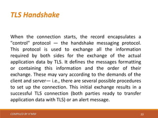 COMPILED BY H’MM 55
TLS Handshake
When the connection starts, the record encapsulates a
"control" protocol — the handshake messaging protocol.
This protocol is used to exchange all the information
required by both sides for the exchange of the actual
application data by TLS. It defines the messages formatting
or containing this information and the order of their
exchange. These may vary according to the demands of the
client and server— i.e., there are several possible procedures
to set up the connection. This initial exchange results in a
successful TLS connection (both parties ready to transfer
application data with TLS) or an alert message.
 