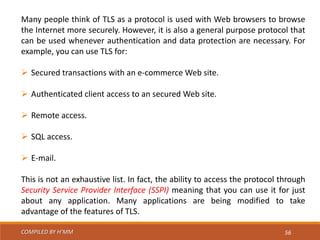COMPILED BY H’MM 56
Many people think of TLS as a protocol is used with Web browsers to browse
the Internet more securely. However, it is also a general purpose protocol that
can be used whenever authentication and data protection are necessary. For
example, you can use TLS for:
 Secured transactions with an e-commerce Web site.
 Authenticated client access to an secured Web site.
 Remote access.
 SQL access.
 E-mail.
This is not an exhaustive list. In fact, the ability to access the protocol through
Security Service Provider Interface (SSPI) meaning that you can use it for just
about any application. Many applications are being modified to take
advantage of the features of TLS.
 