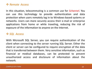 COMPILED BY H’MM 59
 Remote Access
In this situation, telecommuting is a common use for Schannel. You
can use this technology to provide authentication and data
protection when users remotely log in to Windows-based systems or
networks. Users can more securely access their e-mail or enterprise
applications from home or while traveling, reducing the risk of
exposure of the information to anyone on the Internet.
 SQL Access
With Microsoft SQL Server, you can require authentication of the
client when connecting to the server running SQL Server. Either the
client or server can be configured to require encryption of the data
that is transferred between them. Very sensitive information, such as
financial or medical databases, can be protected to prevent
unauthorized access and disclosure of information about the
network.
 