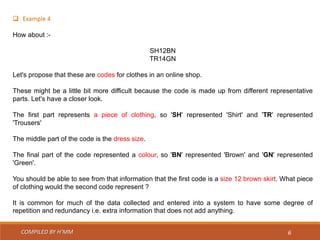 COMPILED BY H’MM 6
 Example 4
How about :-
SH12BN
TR14GN
Let's propose that these are codes for clothes in an online shop.
These might be a little bit more difficult because the code is made up from different representative
parts. Let's have a closer look.
The first part represents a piece of clothing, so 'SH' represented 'Shirt' and 'TR' represented
'Trousers'
The middle part of the code is the dress size.
The final part of the code represented a colour, so 'BN' represented 'Brown' and 'GN' represented
'Green'.
You should be able to see from that information that the first code is a size 12 brown skirt. What piece
of clothing would the second code represent ?
It is common for much of the data collected and entered into a system to have some degree of
repetition and redundancy i.e. extra information that does not add anything.
 