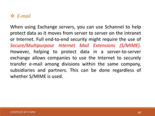 COMPILED BY H’MM 60
 E-mail
When using Exchange servers, you can use Schannel to help
protect data as it moves from server to server on the intranet
or Internet. Full end-to-end security might require the use of
Secure/Multipurpose Internet Mail Extensions (S/MIME).
However, helping to protect data in a server-to-server
exchange allows companies to use the Internet to securely
transfer e-mail among divisions within the same company,
subsidiaries and partners. This can be done regardless of
whether S/MIME is used.
 