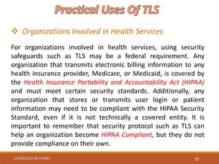 COMPILED BY H’MM 61
 Organizations Involved in Health Services
For organizations involved in health services, using security
safeguards such as TLS may be a federal requirement. Any
organization that transmits electronic billing information to any
health insurance provider, Medicare, or Medicaid, is covered by
the Health Insurance Portability and Accountability Act (HIPAA)
and must meet certain security standards. Additionally, any
organization that stores or transmits user login or patient
information may need to be compliant with the HIPAA Security
Standard, even if it is not technically a covered entity. It is
important to remember that security protocol such as TLS can
help an organization become HIPAA Compliant, but they do not
provide compliance on their own.
 