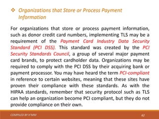 COMPILED BY H’MM 62
 Organizations that Store or Process Payment
Information
For organizations that store or process payment information,
such as donor credit card numbers, implementing TLS may be a
requirement of the Payment Card Industry Data Security
Standard (PCI DSS). This standard was created by the PCI
Security Standards Council, a group of several major payment
card brands, to protect cardholder data. Organizations may be
required to comply with the PCI DSS by their acquiring bank or
payment processor. You may have heard the term PCI-compliant
in reference to certain websites, meaning that these sites have
proven their compliance with these standards. As with the
HIPAA standards, remember that security protocol such as TLS
can help an organization become PCI compliant, but they do not
provide compliance on their own.
 