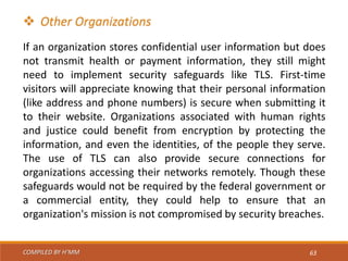 COMPILED BY H’MM 63
 Other Organizations
If an organization stores confidential user information but does
not transmit health or payment information, they still might
need to implement security safeguards like TLS. First-time
visitors will appreciate knowing that their personal information
(like address and phone numbers) is secure when submitting it
to their website. Organizations associated with human rights
and justice could benefit from encryption by protecting the
information, and even the identities, of the people they serve.
The use of TLS can also provide secure connections for
organizations accessing their networks remotely. Though these
safeguards would not be required by the federal government or
a commercial entity, they could help to ensure that an
organization's mission is not compromised by security breaches.
 
