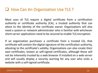COMPILED BY H’MM 64
 How Can An Organization Use TLS ?
Most uses of TLS require a digital certificate from a certification
authority or certificate authority (CA), a trusted authority that can
attest to the identity of the certificate owner. Organizations will also
need a system or network administrator who is familiar with whichever
client-server applications need to be secured to enable TLS encryption.
If an organization purchases a certificate from a trusted CA, that
certificate will contain the digital signature of the certification authority,
attesting to the certificate's validity. Organizations can also create their
own certificates, known as self-signed certificates, although these will
not be inherently trusted by a web browser if installed on a web server
and will usually display a security warning for any user who visits a
website with a self-signed certificate.
 