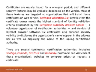 COMPILED BY H’MM 65
Certificates are usually issued for a one-year period, and different
security features may be available depending on the vendor. Most of
these features are targeted at organizations that will install these
certificates on web servers. Extended Validation (EV) certifies that the
certificate owner meets the highest standard of identity validation
criteria established by the Certificate Authority Browser Forum — a
voluntary organization of certification authorities — and vendors of
Internet browser software. EV certificates also enhance security
visibility by displaying the organization's name in green in the address
bar as well as displaying the name of the issuing certification
authority.
There are several commercial certification authorities, including
VeriSign, Comodo, GeoTrust and GoDaddy. Customers can visit each of
those organization's websites to compare prices or request a
certificate.
 