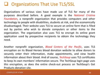 COMPILED BY H’MM 66
 Organizations That Use TLS/SSL
Organizations of various sizes have made use of TLS for many of the
purposes described before. A good example is the National Cristina
Foundation, a nonprofit organization that provides computers and other
technology to people with disabilities, students at risk, and the economically
disadvantaged. Their website uses TLS to secure an online form that is filled
out by parties who wish to donate computers or other items to the
organization. The organization also uses TLS to encrypt its online grant
application used by prospective recipients to obtain the technology they
need.
Another nonprofit organization, Blood Centers of the Pacific, uses TLS
encryption on its Blood Heroes blood donation website to allow donors to
securely enter their information, make appointments, and view health
information about their blood. And of course, TechSoup uses TLS certificates
to keep its own members' information secure. The TechSoup login page uses
this encryption, as does the entire check-out process on TechSoup's Get
Products donation site.
 
