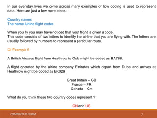 COMPILED BY H’MM 7
In our everyday lives we come across many examples of how coding is used to represent
data. Here are just a few more ideas :-
Country names
The name Airline flight codes
When you fly you may have noticed that your flight is given a code.
This code consists of two letters to identify the airline that you are flying with. The letters are
usually followed by numbers to represent a particular route.
 Example 5
A British Airways flight from Heathrow to Oslo might be coded as BA766.
A flight operated by the airline company Emirates which depart from Dubai and arrives at
Heathrow might be coded as EK029
Great Britain – GB
France – FR
Canada – CA
What do you think these two country codes represent ?
CN and US
 