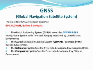 GNSS
(Global Navigation Satellite System)
There are four GNSS systems in existence
GPS, GLONASS, Galileo & Compass
1. The Global Positioning System (GPS) is also called NAVSTAR GPS
(Navigational System with Time and Ranging )operated by United States
Government.
2. The GLObal NAvigation Satellite System (GLONASS) operated by the
Russian Government.
3. The Galileo Navigation Satellite System to be operated by European Union.
4. The Compass Navigation Satellite System to be operated by Chinese
Government.
 
