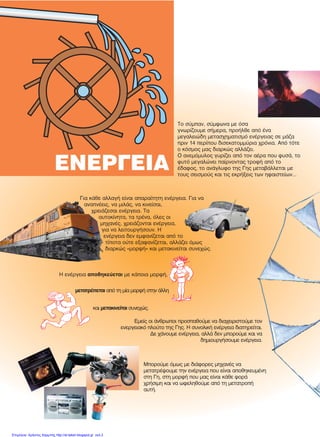 ÅÍÅÑÃÅÉÁ
Ôï óýìðáí, óýìöùíá ìå üóá
ãíùñßæïõìå óÞìåñá, ðñïÞëèå áðü Ýíá
ìåãáëåéþäç ìåôáó÷çìáôéóìü åíÝñãåéáò óå ìÜæá
ðñéí 14 ðåñßðïõ äéóåêáôïììýñéá ÷ñüíéá. Áðü ôüôå
ï êüóìïò ìáò äéáñêþò áëëÜæåé.
Ï áíåìüìõëïò ãõñßæåé áðü ôïí áÝñá ðïõ öõóÜ, ôï
öõôü ìåãáëþíåé ðáßñíïíôáò ôñïöÞ áðü ôï
Ýäáöïò, ôï áíÜãëõöï ôçò Ãçò ìåôáâÜëëåôáé ìå
ôïõò óåéóìïýò êáé ôéò åêñÞîåéò ôùí çöáéóôåßùí...
Ãéá êÜèå áëëáãÞ åßíáé áðáñáßôçôç åíÝñãåéá. Ãéá íá
áíáðíÝåéò, íá ìéëÜò, íá êéíåßóáé,
÷ñåéÜæåóáé åíÝñãåéá. Ôá
áõôïêßíçôá, ôá ôñÝíá, üëåò ïé
ìç÷áíÝò, ÷ñåéÜæïíôáé åíÝñãåéá,
ãéá íá ëåéôïõñãÞóïõí. Ç
åíÝñãåéá äåí åìöáíßæåôáé áðü ôï
ôßðïôá ïýôå åîáöáíßæåôáé, áëëÜæåé üìùò
äéáñêþò «ìïñöÞ» êáé ìåôáêéíåßôáé óõíå÷þò.
Åìåßò ïé Üíèñùðïé ðñïóðáèïýìå íá äéá÷åéñéóôïýìå ôïí
åíåñãåéáêü ðëïýôï ôçò Ãçò. Ç óõíïëéêÞ åíÝñãåéá äéáôçñåßôáé.
Äå ÷Üíïõìå åíÝñãåéá, áëëÜ äåí ìðïñïýìå êáé íá
äçìéïõñãÞóïõìå åíÝñãåéá.
Ìðïñïýìå üìùò ìå äéÜöïñåò ìç÷áíÝò íá
ìåôáôñÝøïõìå ôçí åíÝñãåéá ðïõ åßíáé áðïèçêåõìÝíç
óôç Ãç, óôç ìïñöÞ ðïõ ìáò åßíáé êÜèå öïñÜ
÷ñÞóéìç êáé íá ùöåëçèïýìå áðü ôç ìåôáôñïðÞ
áõôÞ.
Ç åíÝñãåéá áðïèçêåýåôáé ìå êÜðïéá ìïñöÞ,
êáé ìåôáêéíåßôáé óõíå÷þò.
ìåôáôñÝðåôáé áðü ôç ìßá ìïñöÞ óôçí Üëëç
Επιμέλεια: Χρήστος Χαρμπής http://st-taksh.blogspot.gr σελ.2
 